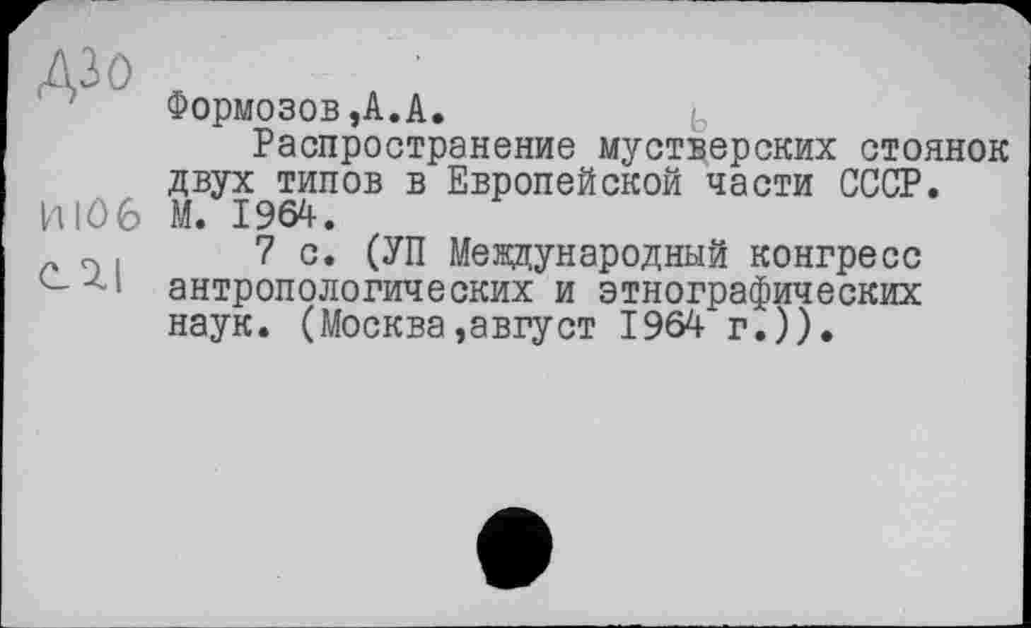 ﻿дзо
ИЮ 6 С 7.1
Формозов,А.А.
Распространение мустверских стоянок двух типов в Европейской части СССР. М. 1964.
7 с. (УП Международный конгресс антропологических и этнографических наук. (Москва,август 1964 г.)).